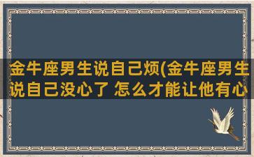 金牛座男生说自己烦(金牛座男生说自己没心了 怎么才能让他有心呢)